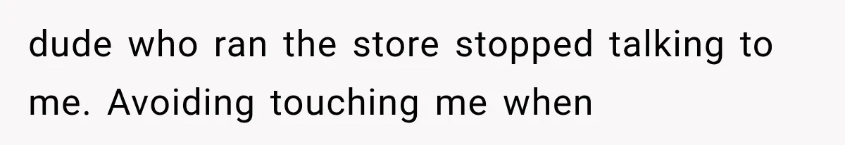 dude who ran the store stopped talking to me. Avoiding touching me when
