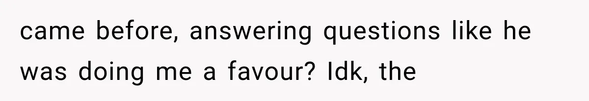 came before, answering questions like he was doing me a favour? Idk, the