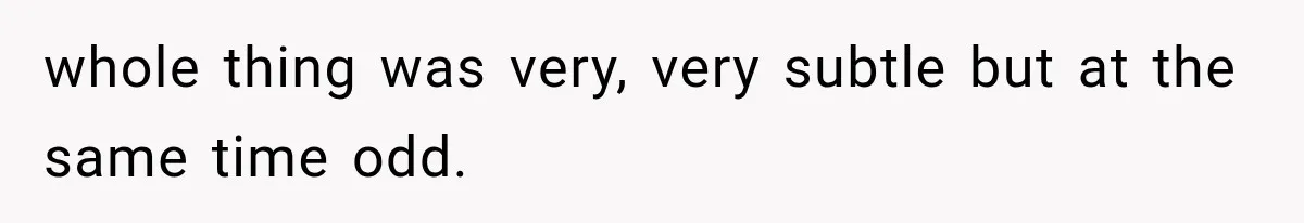 whole thing was very, very subtle but at the same time odd.