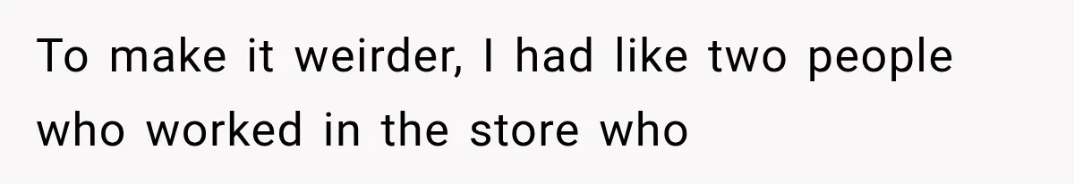 To make it weirder, I had like two people who worked in the store who
