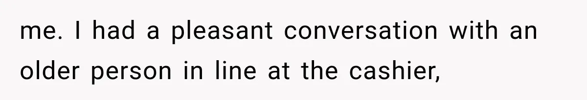 me. I had a pleasant conversation with an older person in line at the cashier,