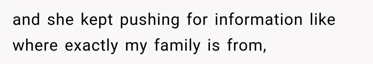 and she kept pushing for information like where exactly my family is from,