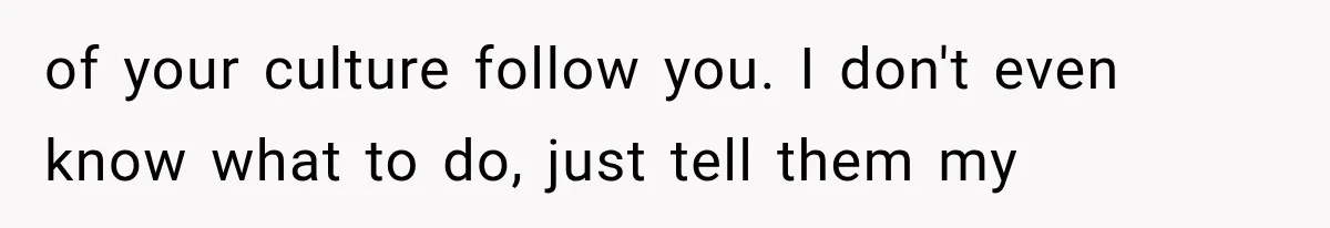 of your culture follow you. I don't even know what to do, just tell them my