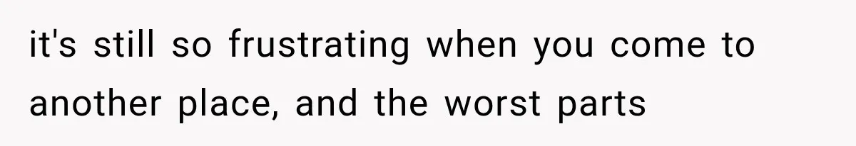 it's still so frustrating when you come to another place, and the worst parts