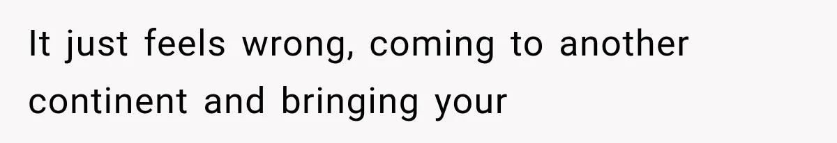 It just feels wrong, coming to another continent and bringing your