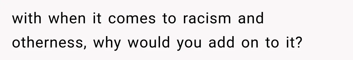 with when it comes to racism and otherness, why would you add on to it?