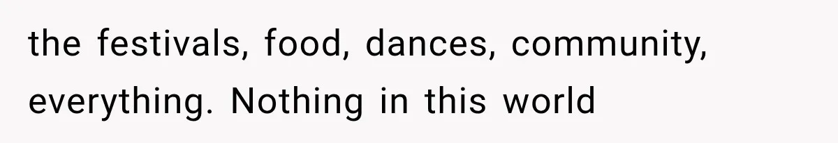 the festivals, food, dances, community, everything. Nothing in this world