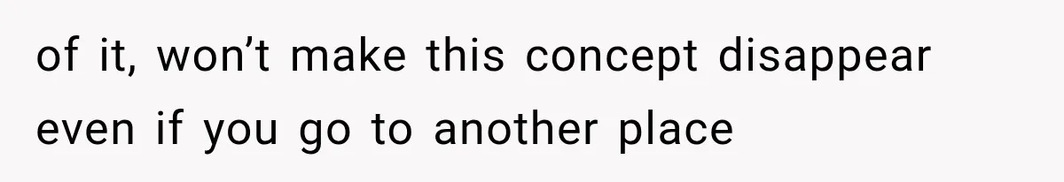 of it, won’t make this concept disappear even if you go to another place