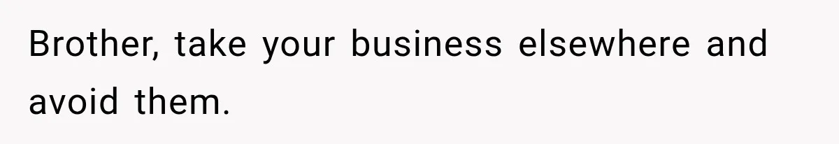 Brother, take your business elsewhere and avoid them.