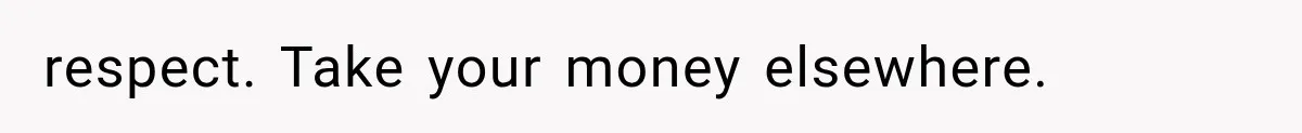 respect. Take your money elsewhere.