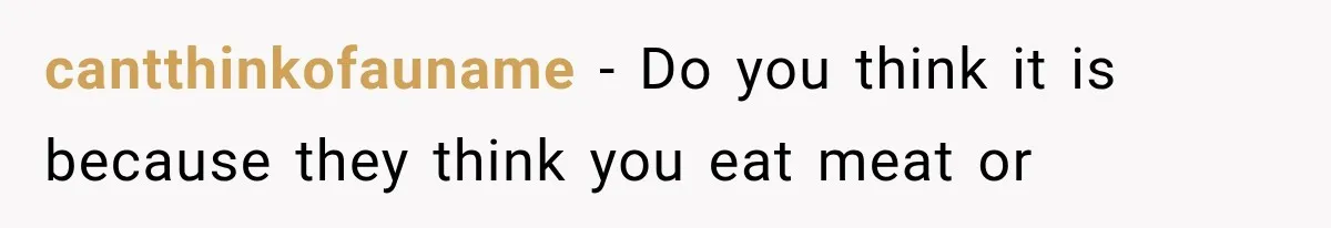 cantthinkofauname − Do you think it is because they think you eat meat or