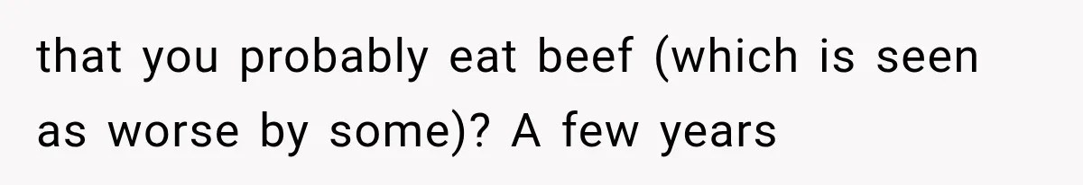 that you probably eat beef (which is seen as worse by some)? A few years