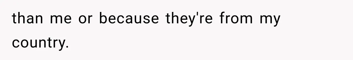 than me or because they're from my country.