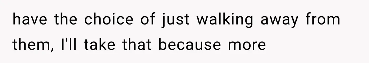 have the choice of just walking away from them, I'll take that because more