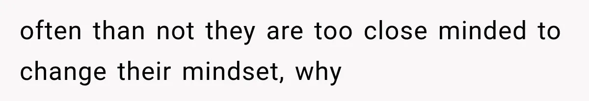 often than not they are too close minded to change their mindset, why
