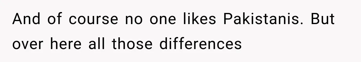 And of course no one likes Pakistanis. But over here all those differences
