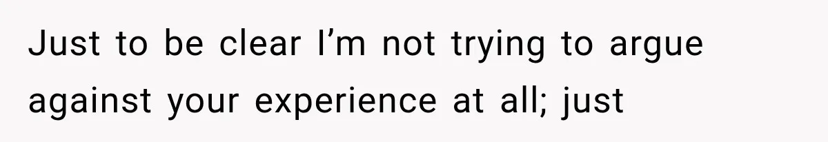 Just to be clear I’m not trying to argue against your experience at all; just