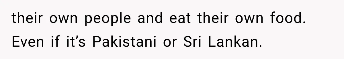 their own people and eat their own food. Even if it’s Pakistani or Sri Lankan.