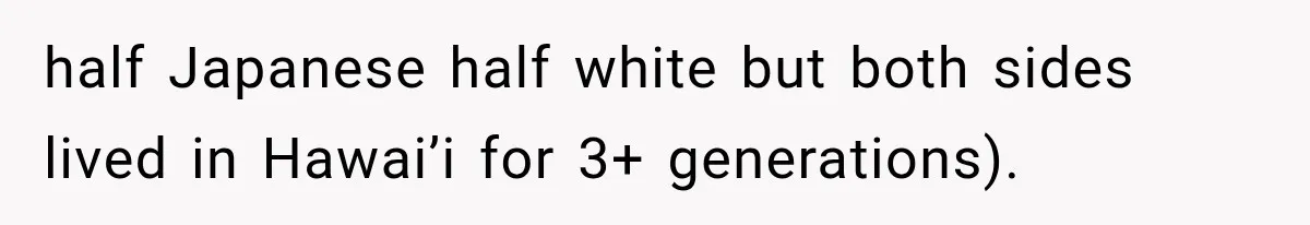 half Japanese half white but both sides lived in Hawai’i for 3+ generations).