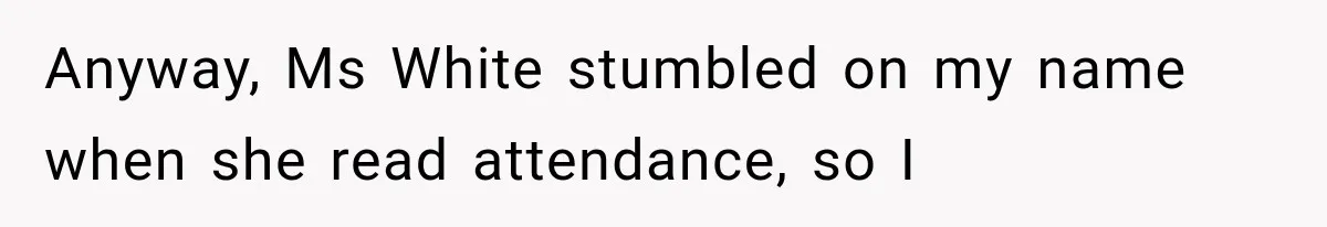 Anyway, Ms White stumbled on my name when she read attendance, so I