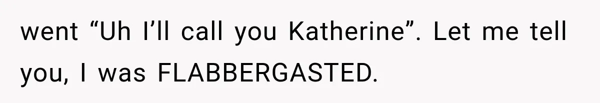 went “Uh I’ll call you Katherine”. Let me tell you, I was FLABBERGASTED.