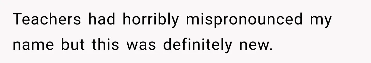 Teachers had horribly mispronounced my name but this was definitely new.