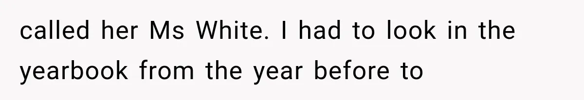 called her Ms White. I had to look in the yearbook from the year before to