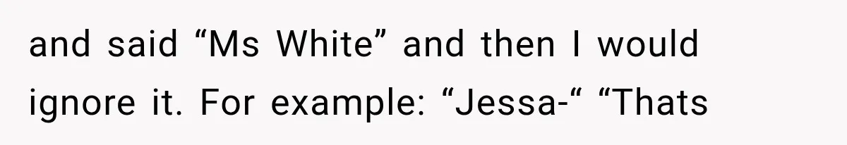 and said “Ms White” and then I would ignore it. For example: “Jessa-“ “Thats