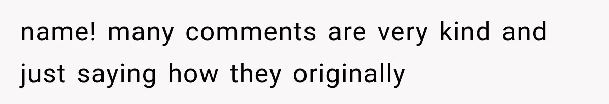 name! many comments are very kind and just saying how they originally
