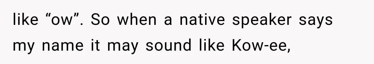 like “ow”. So when a native speaker says my name it may sound like Kow-ee,