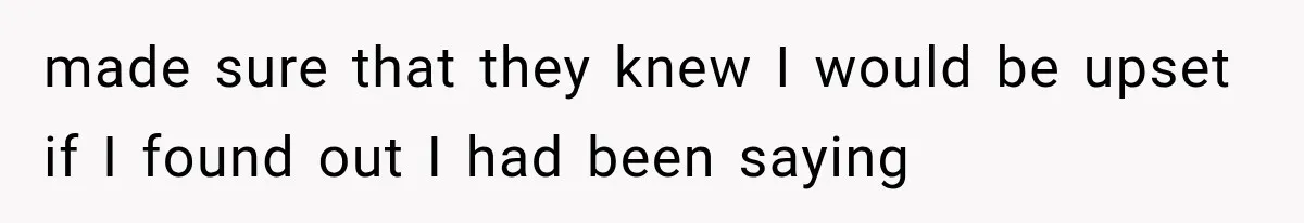 made sure that they knew I would be upset if I found out I had been saying