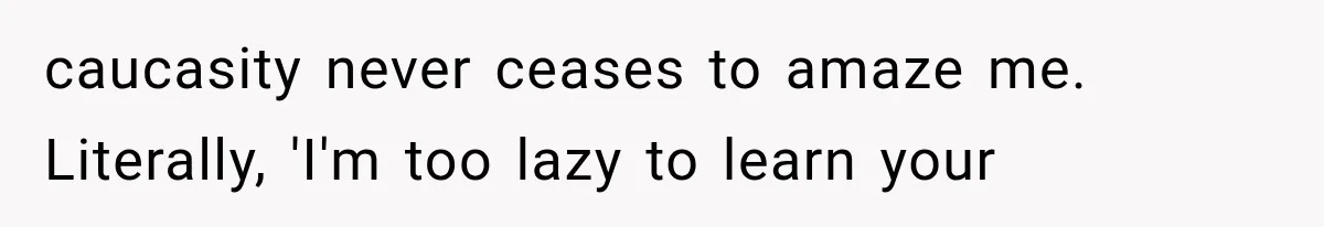 caucasity never ceases to amaze me. Literally, 'I'm too lazy to learn your