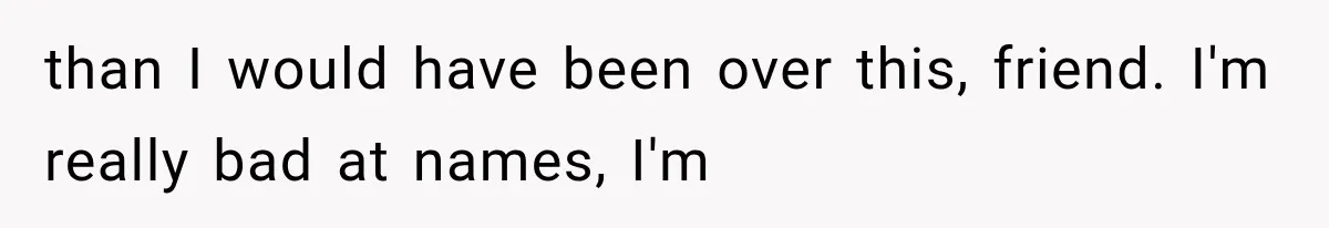 than I would have been over this, friend. I'm really bad at names, I'm