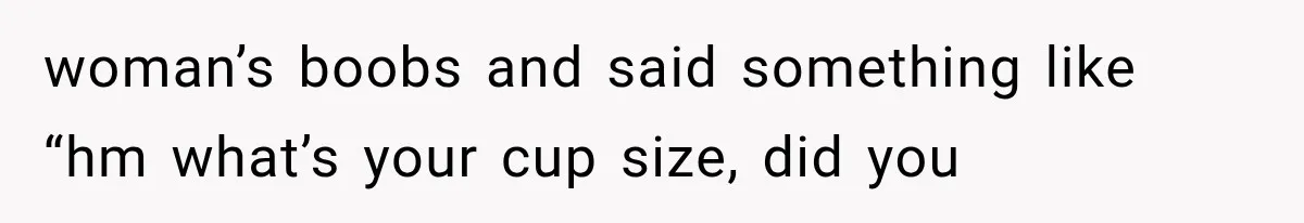 Woman Assumes Teen Is Pregnant, Then Learns the Painful Truth Behind Her “Baby Bump” woman’s boobs and said something like “hm what’s your cup size, did you