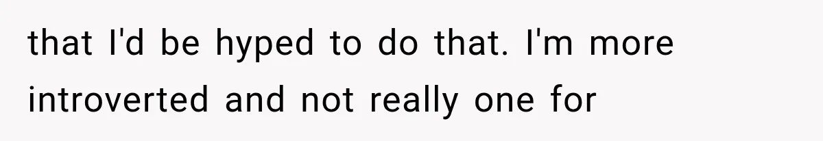 that I'd be hyped to do that. I'm more introverted and not really one for