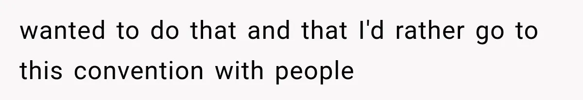 wanted to do that and that I'd rather go to this convention with people