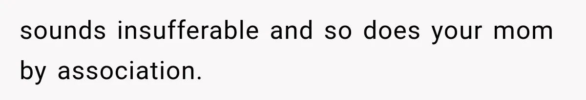 sounds insufferable and so does your mom by association.