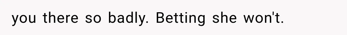 you there so badly. Betting she won't.