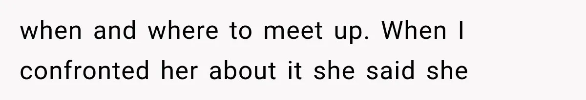 when and where to meet up. When I confronted her about it she said she