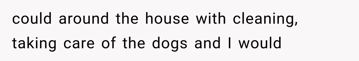 could around the house with cleaning, taking care of the dogs and I would