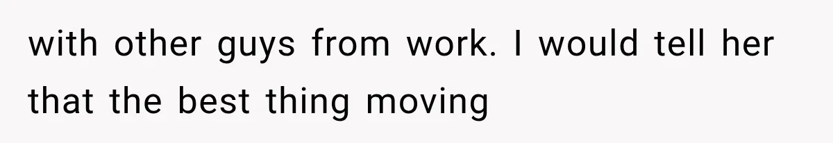 with other guys from work. I would tell her that the best thing moving