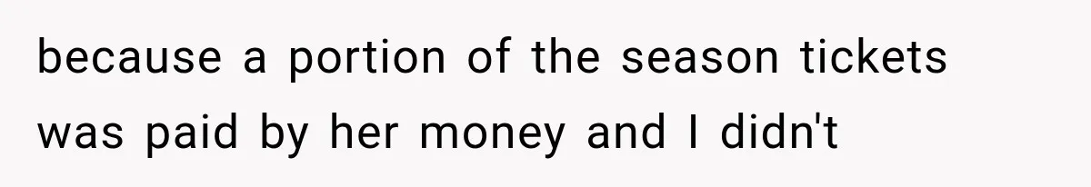 because a portion of the season tickets was paid by her money and I didn't
