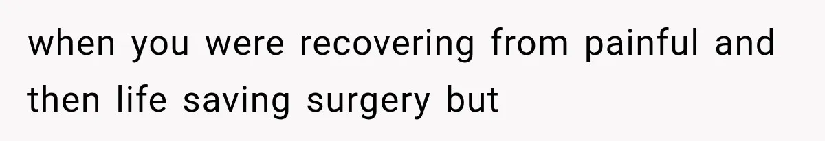 when you were recovering from painful and then life saving surgery but