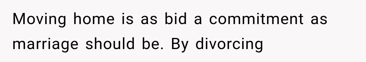 Moving home is as bid a commitment as marriage should be. By divorcing