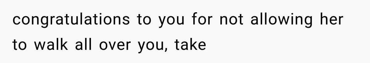 congratulations to you for not allowing her to walk all over you, take