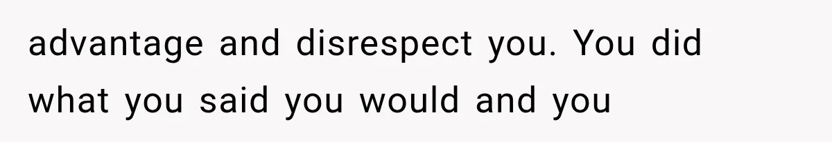 advantage and disrespect you. You did what you said you would and you
