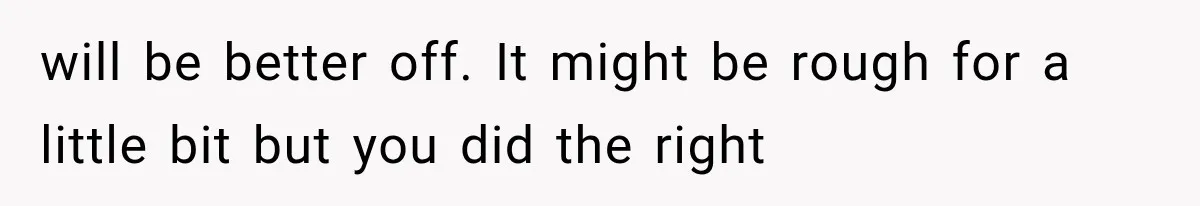 will be better off. It might be rough for a little bit but you did the right