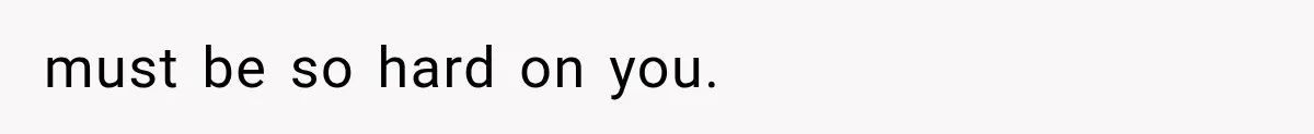must be so hard on you.