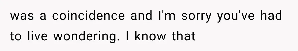 was a coincidence and I'm sorry you've had to live wondering. I know that