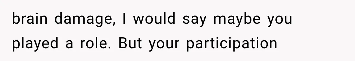 brain damage, I would say maybe you played a role. But your participation
